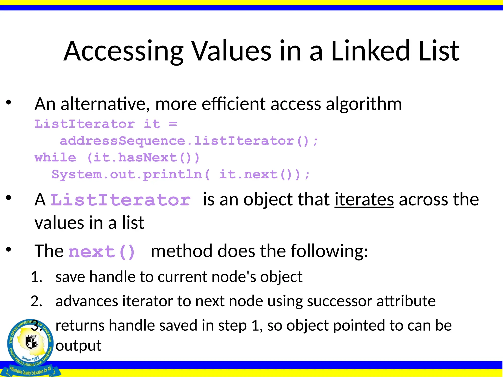 Accessing Values in a Linked List
• An alternative, more efficient access algorithm
ListIterator it =
addressSequence.listIterator();
while (it.hasNext())
System.out.println( it.next());
• A ListIterator is an object that iterates across the
values in a list
• The next() method does the following:
1. save handle to current node's object
2. advances iterator to next node using successor attribute
3. returns handle saved in step 1, so object pointed to can be
output
 