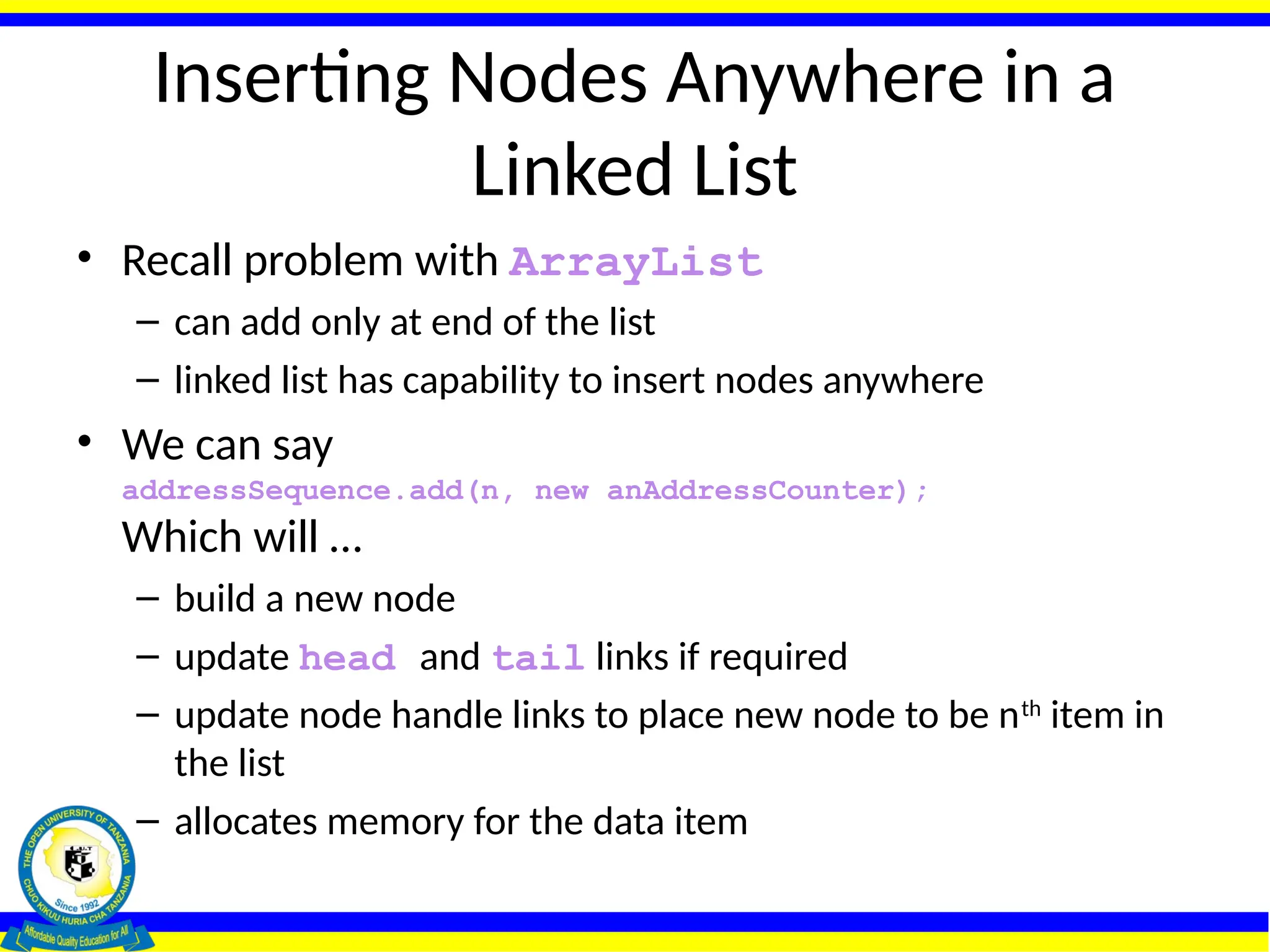 Inserting Nodes Anywhere in a
Linked List
• Recall problem with ArrayList
– can add only at end of the list
– linked list has capability to insert nodes anywhere
• We can say
addressSequence.add(n, new anAddressCounter);
Which will …
– build a new node
– update head and tail links if required
– update node handle links to place new node to be nth
item in
the list
– allocates memory for the data item
 