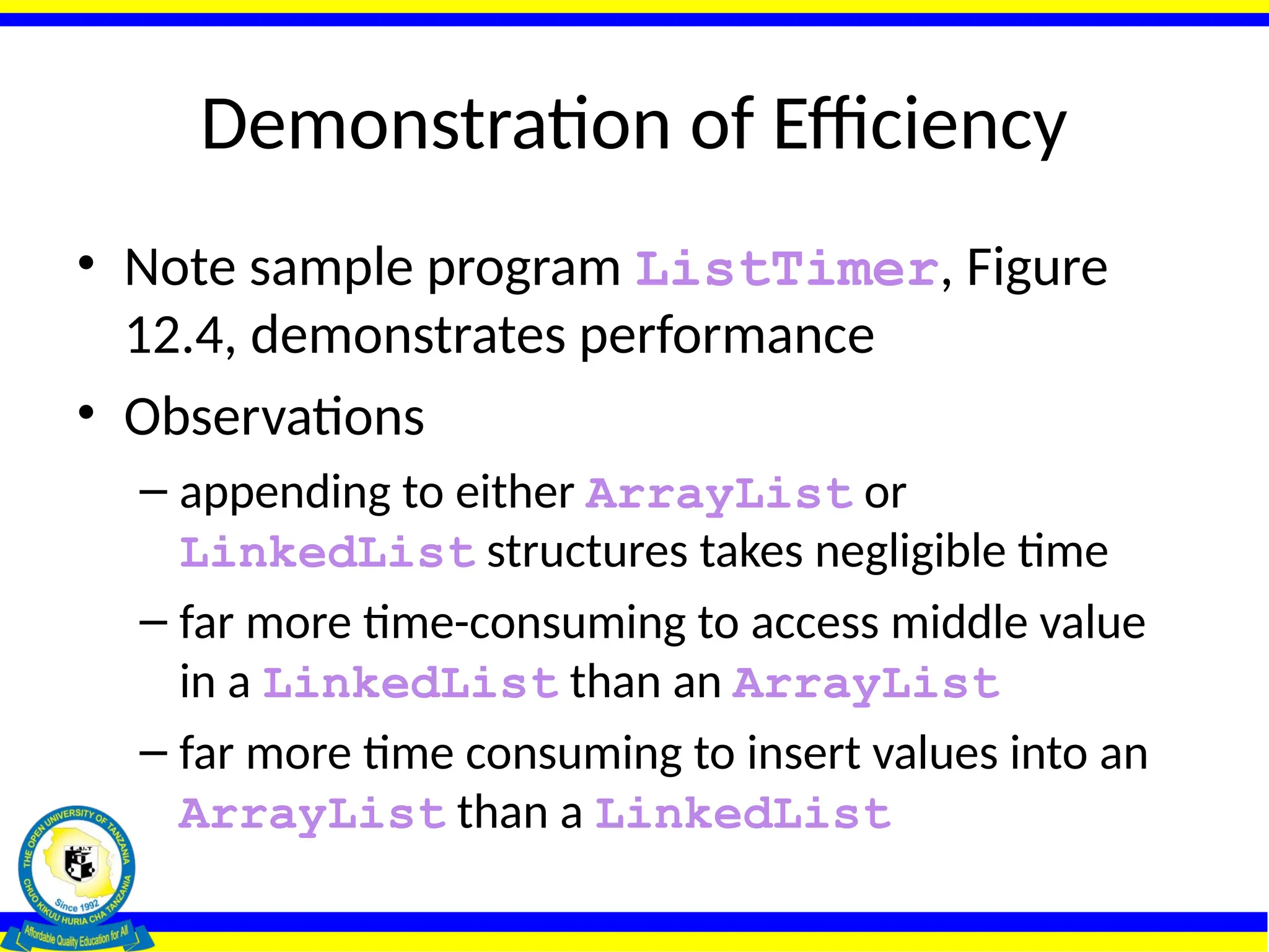 Demonstration of Efficiency
• Note sample program ListTimer, Figure
12.4, demonstrates performance
• Observations
– appending to either ArrayList or
LinkedList structures takes negligible time
– far more time-consuming to access middle value
in a LinkedList than an ArrayList
– far more time consuming to insert values into an
ArrayList than a LinkedList
 