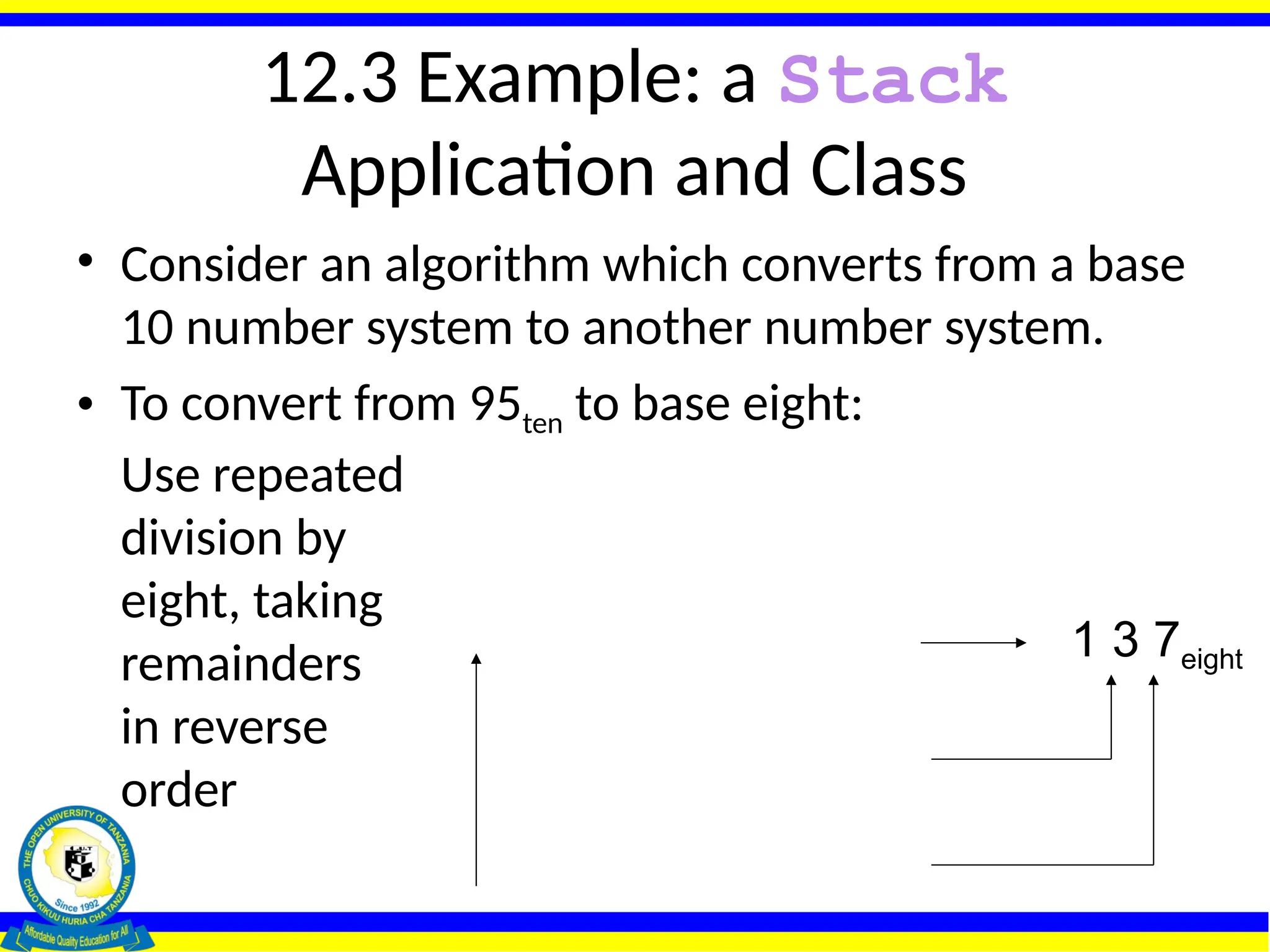 12.3 Example: a Stack
Application and Class
• Consider an algorithm which converts from a base
10 number system to another number system.
• To convert from 95ten to base eight:
Use repeated
division by
eight, taking
remainders
in reverse
order
0
8 1 remainder 1
8 11 remainder 3
8 95 remainder 7
1 3 7eight
 