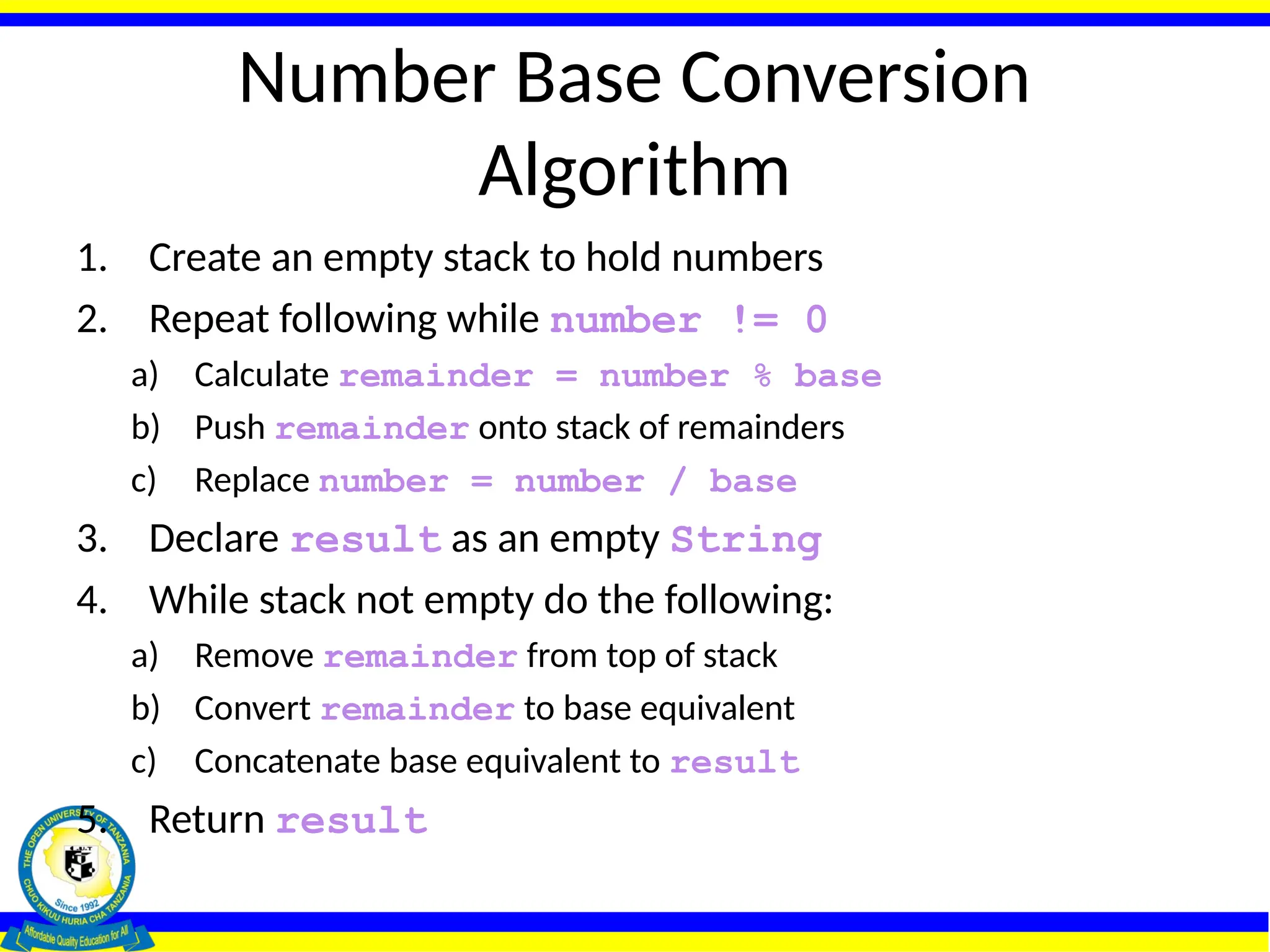Number Base Conversion
Algorithm
1. Create an empty stack to hold numbers
2. Repeat following while number != 0
a) Calculate remainder = number % base
b) Push remainder onto stack of remainders
c) Replace number = number / base
3. Declare result as an empty String
4. While stack not empty do the following:
a) Remove remainder from top of stack
b) Convert remainder to base equivalent
c) Concatenate base equivalent to result
5. Return result
 