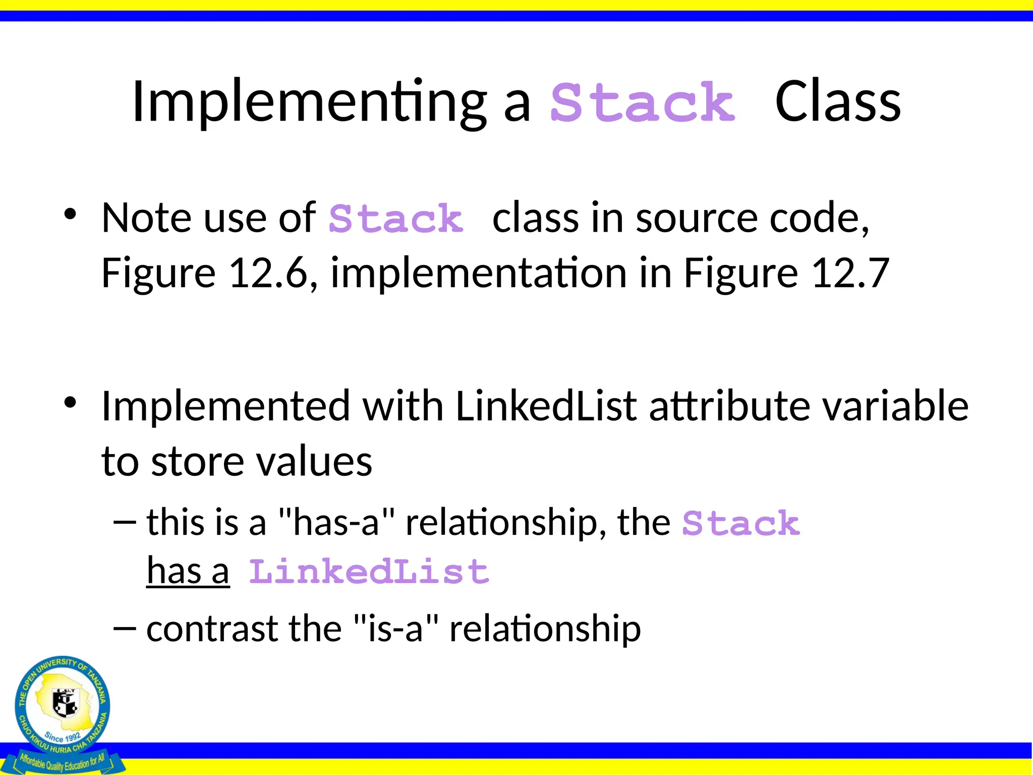 Implementing a Stack Class
• Note use of Stack class in source code,
Figure 12.6, implementation in Figure 12.7
• Implemented with LinkedList attribute variable
to store values
– this is a "has-a" relationship, the Stack
has a LinkedList
– contrast the "is-a" relationship
 