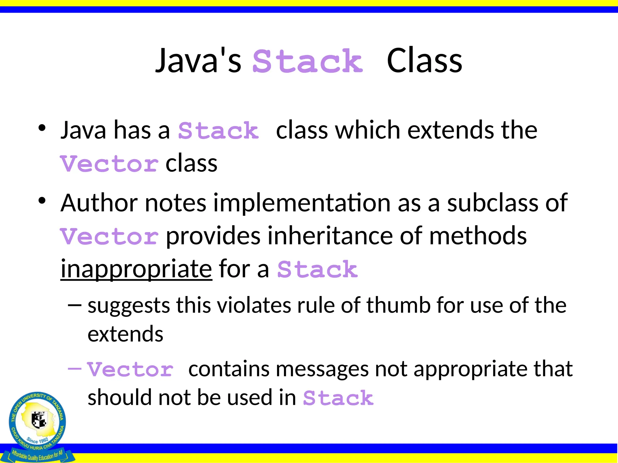 Java's Stack Class
• Java has a Stack class which extends the
Vector class
• Author notes implementation as a subclass of
Vector provides inheritance of methods
inappropriate for a Stack
– suggests this violates rule of thumb for use of the
extends
– Vector contains messages not appropriate that
should not be used in Stack
 