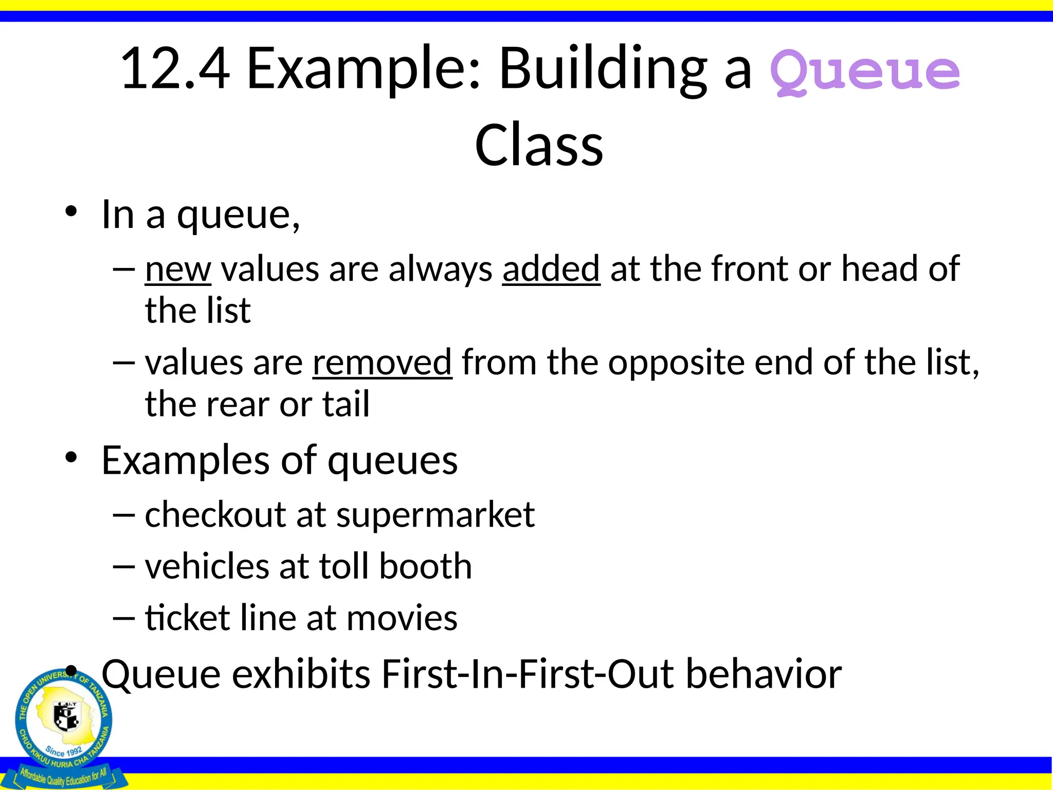 12.4 Example: Building a Queue
Class
• In a queue,
– new values are always added at the front or head of
the list
– values are removed from the opposite end of the list,
the rear or tail
• Examples of queues
– checkout at supermarket
– vehicles at toll booth
– ticket line at movies
• Queue exhibits First-In-First-Out behavior
 