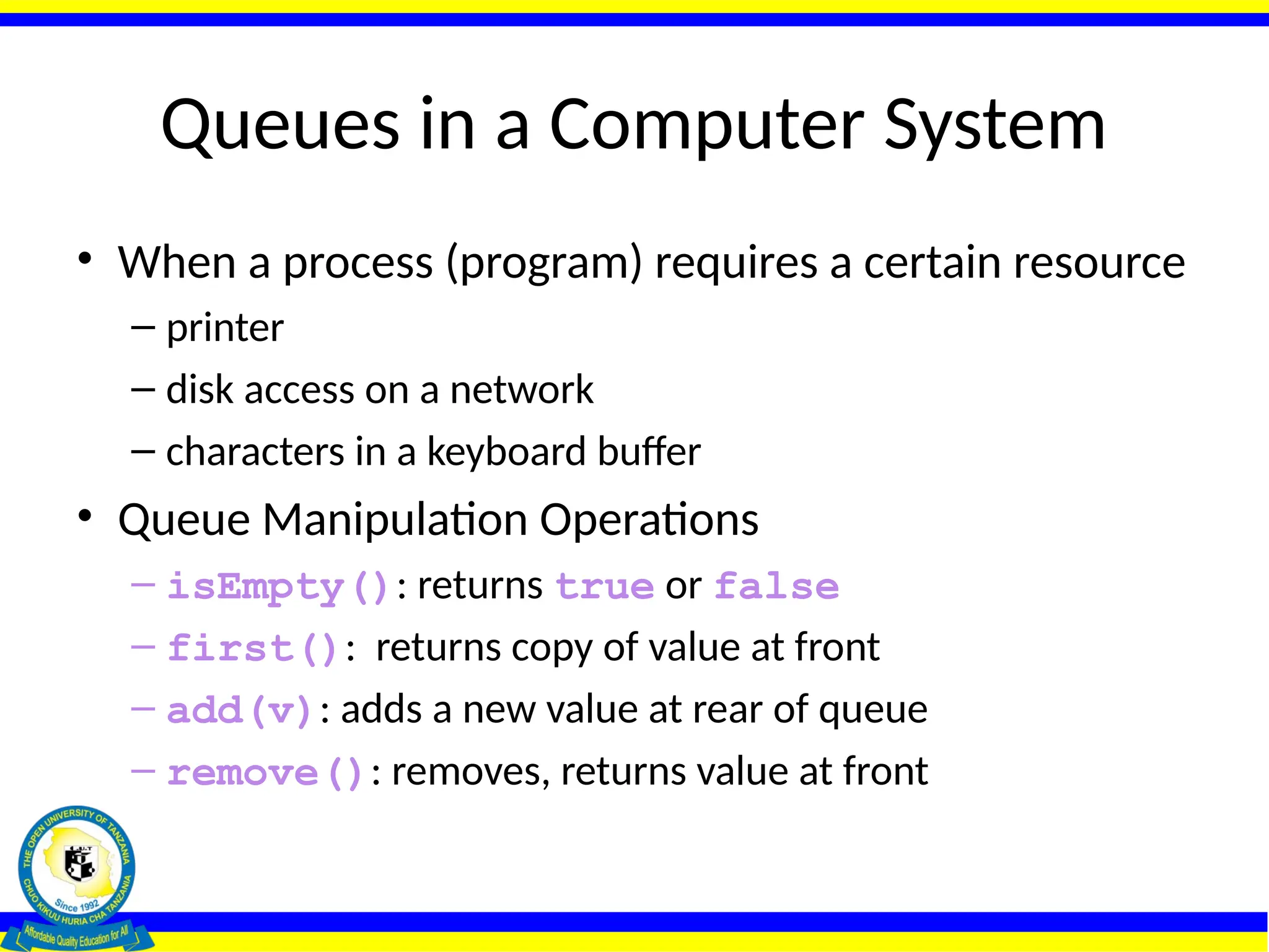 Queues in a Computer System
• When a process (program) requires a certain resource
– printer
– disk access on a network
– characters in a keyboard buffer
• Queue Manipulation Operations
– isEmpty(): returns true or false
– first(): returns copy of value at front
– add(v): adds a new value at rear of queue
– remove(): removes, returns value at front
 