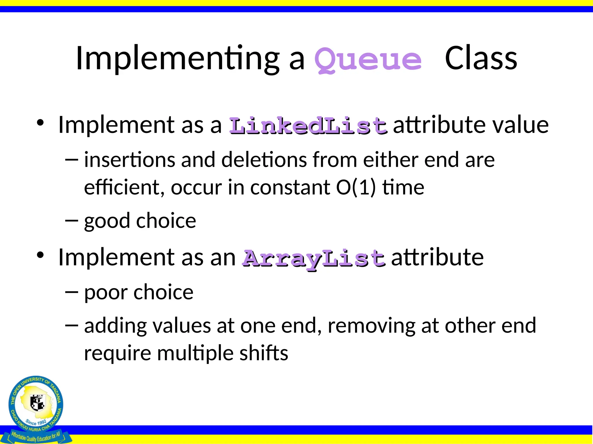 Implementing a Queue Class
• Implement as a LinkedList
LinkedList attribute value
– insertions and deletions from either end are
efficient, occur in constant O(1) time
– good choice
• Implement as an ArrayList
ArrayList attribute
– poor choice
– adding values at one end, removing at other end
require multiple shifts
 