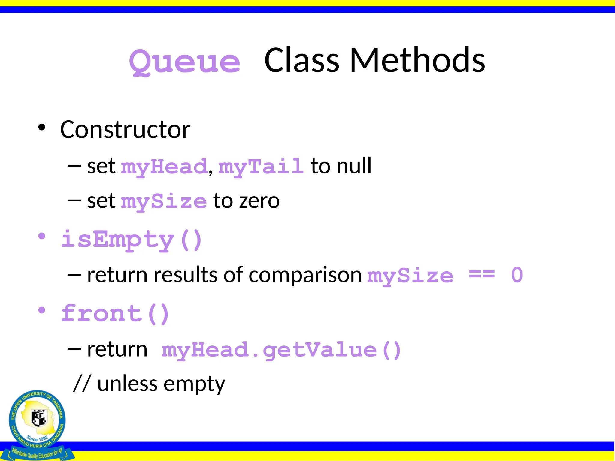 Queue Class Methods
• Constructor
– set myHead, myTail to null
– set mySize to zero
• isEmpty()
– return results of comparison mySize == 0
• front()
– return myHead.getValue()
// unless empty
 