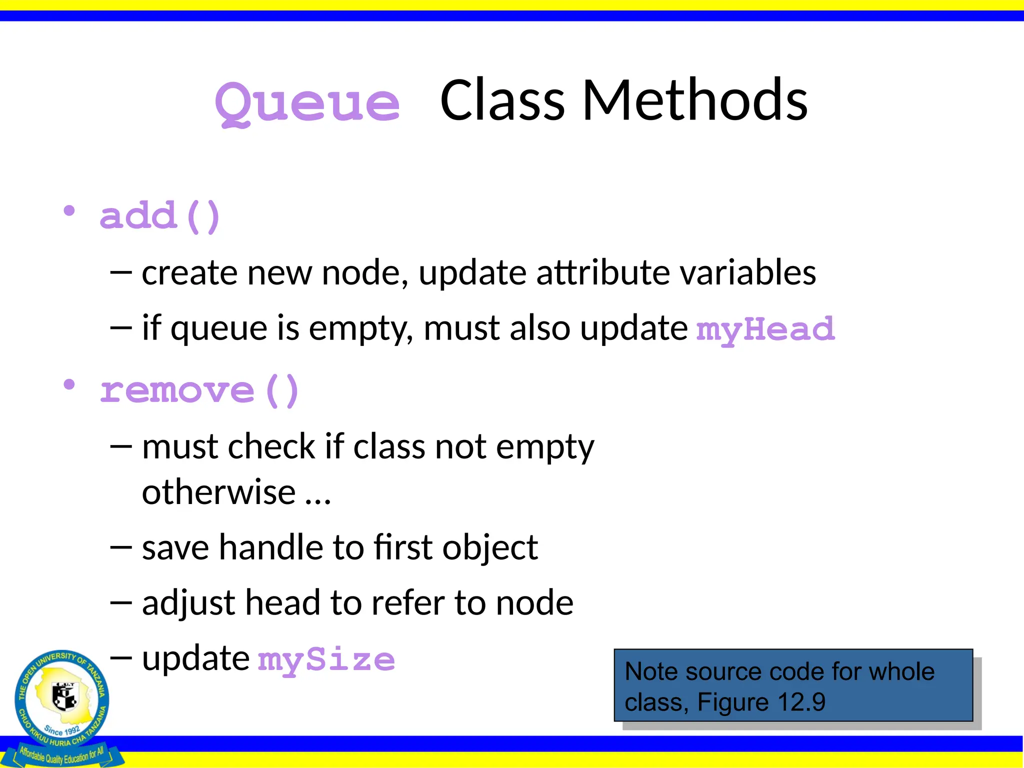 Queue Class Methods
• add()
– create new node, update attribute variables
– if queue is empty, must also update myHead
• remove()
– must check if class not empty
otherwise …
– save handle to first object
– adjust head to refer to node
– update mySize Note source code for whole
class, Figure 12.9
 