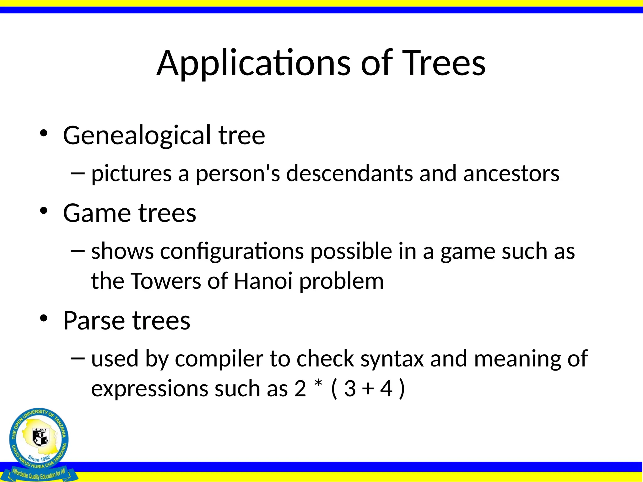 Applications of Trees
• Genealogical tree
– pictures a person's descendants and ancestors
• Game trees
– shows configurations possible in a game such as
the Towers of Hanoi problem
• Parse trees
– used by compiler to check syntax and meaning of
expressions such as 2 * ( 3 + 4 )
 