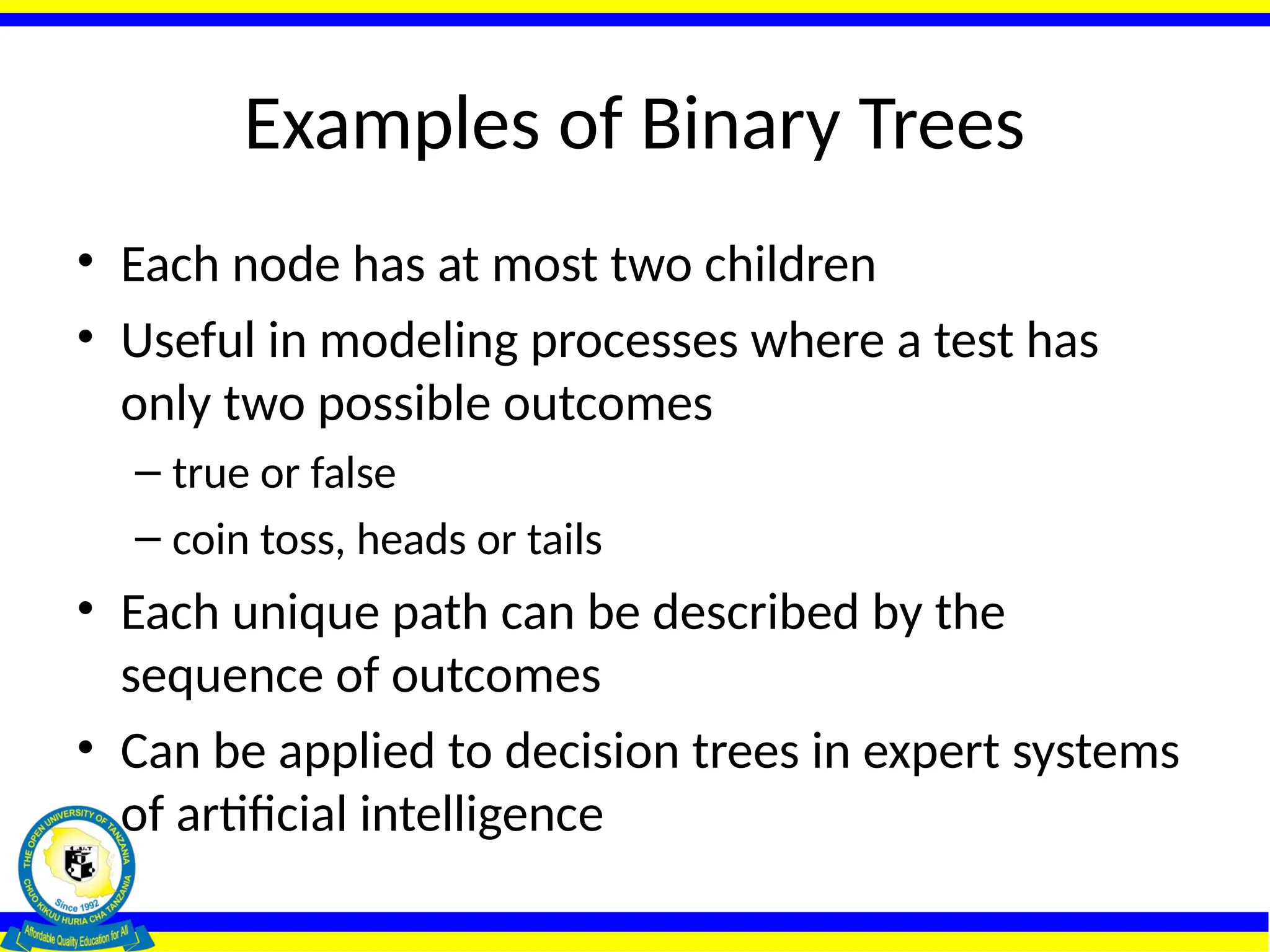 Examples of Binary Trees
• Each node has at most two children
• Useful in modeling processes where a test has
only two possible outcomes
– true or false
– coin toss, heads or tails
• Each unique path can be described by the
sequence of outcomes
• Can be applied to decision trees in expert systems
of artificial intelligence
 