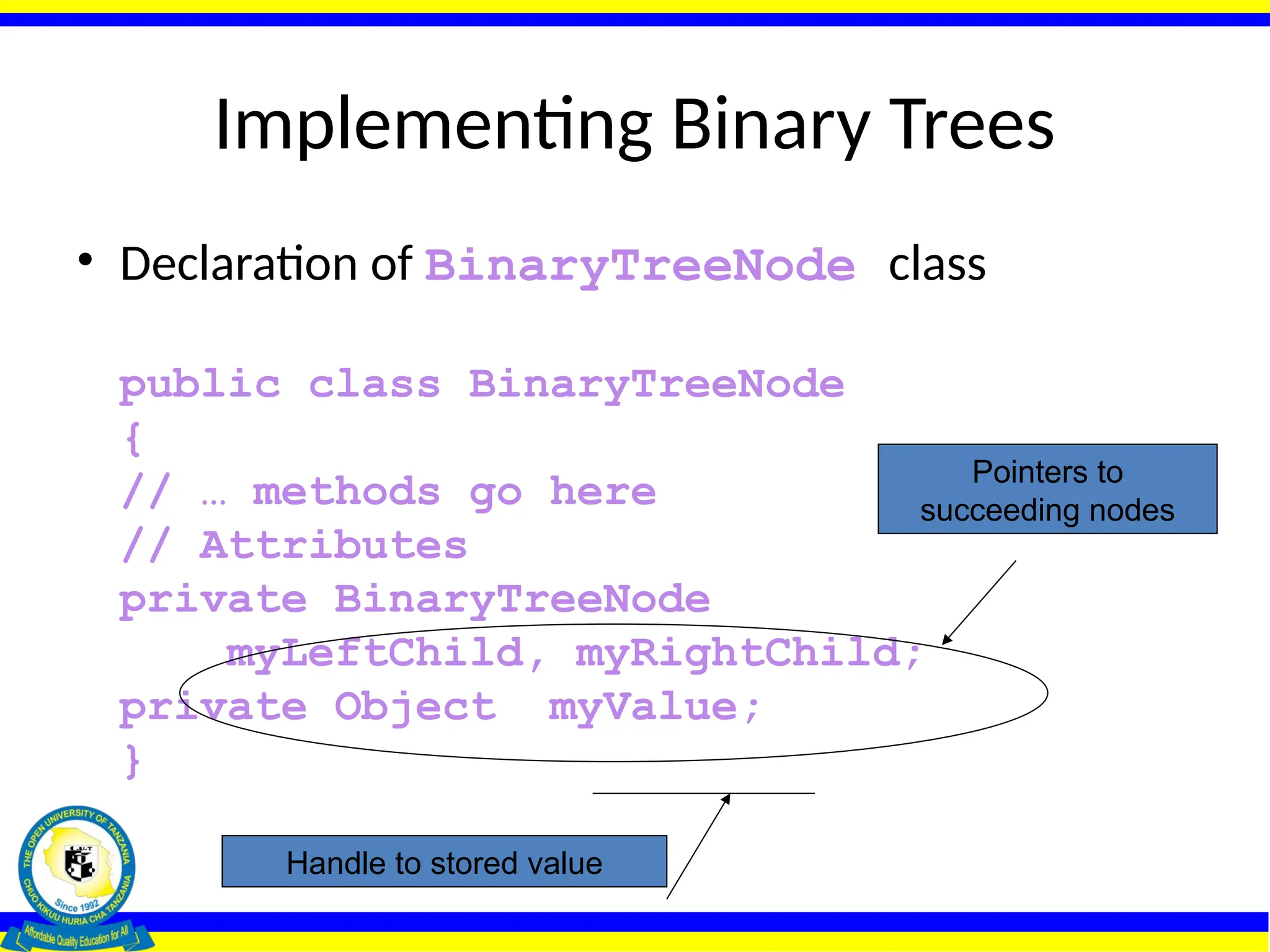 Implementing Binary Trees
• Declaration of BinaryTreeNode class
public class BinaryTreeNode
{
// … methods go here
// Attributes
private BinaryTreeNode
myLeftChild, myRightChild;
private Object myValue;
}
Pointers to
succeeding nodes
Handle to stored value
 