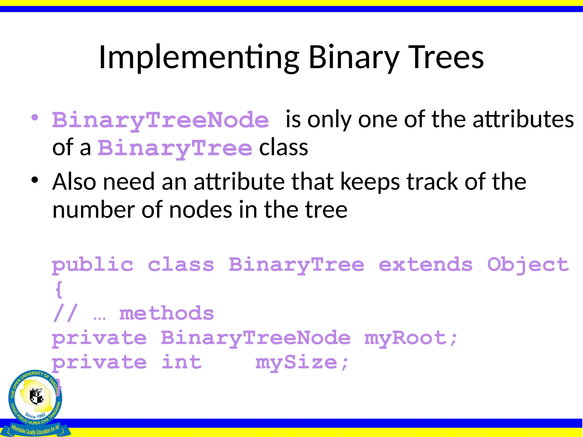 Implementing Binary Trees
• BinaryTreeNode is only one of the attributes
of a BinaryTree class
• Also need an attribute that keeps track of the
number of nodes in the tree
public class BinaryTree extends Object
{
// … methods
private BinaryTreeNode myRoot;
private int mySize;
}
 