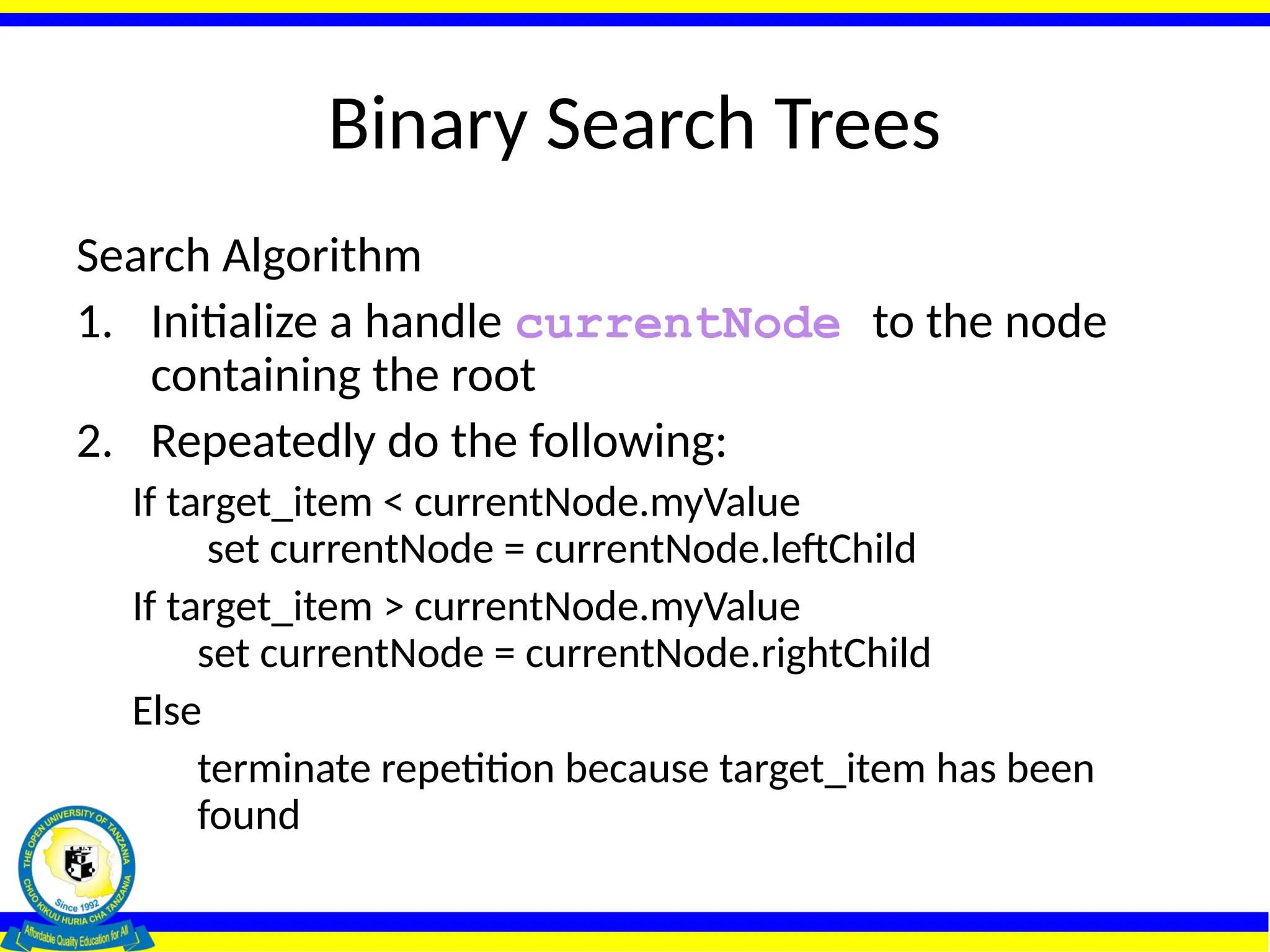Binary Search Trees
Search Algorithm
1. Initialize a handle currentNode to the node
containing the root
2. Repeatedly do the following:
If target_item < currentNode.myValue
set currentNode = currentNode.leftChild
If target_item > currentNode.myValue
set currentNode = currentNode.rightChild
Else
terminate repetition because target_item has been
found
 