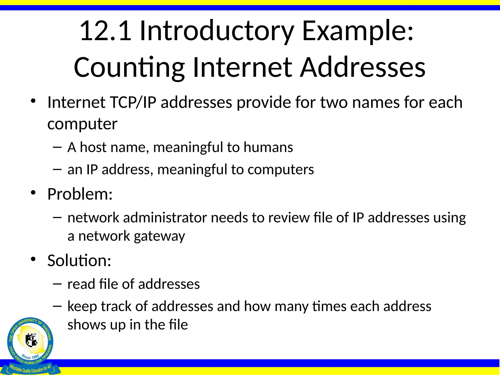 12.1 Introductory Example:
Counting Internet Addresses
• Internet TCP/IP addresses provide for two names for each
computer
– A host name, meaningful to humans
– an IP address, meaningful to computers
• Problem:
– network administrator needs to review file of IP addresses using
a network gateway
• Solution:
– read file of addresses
– keep track of addresses and how many times each address
shows up in the file
 