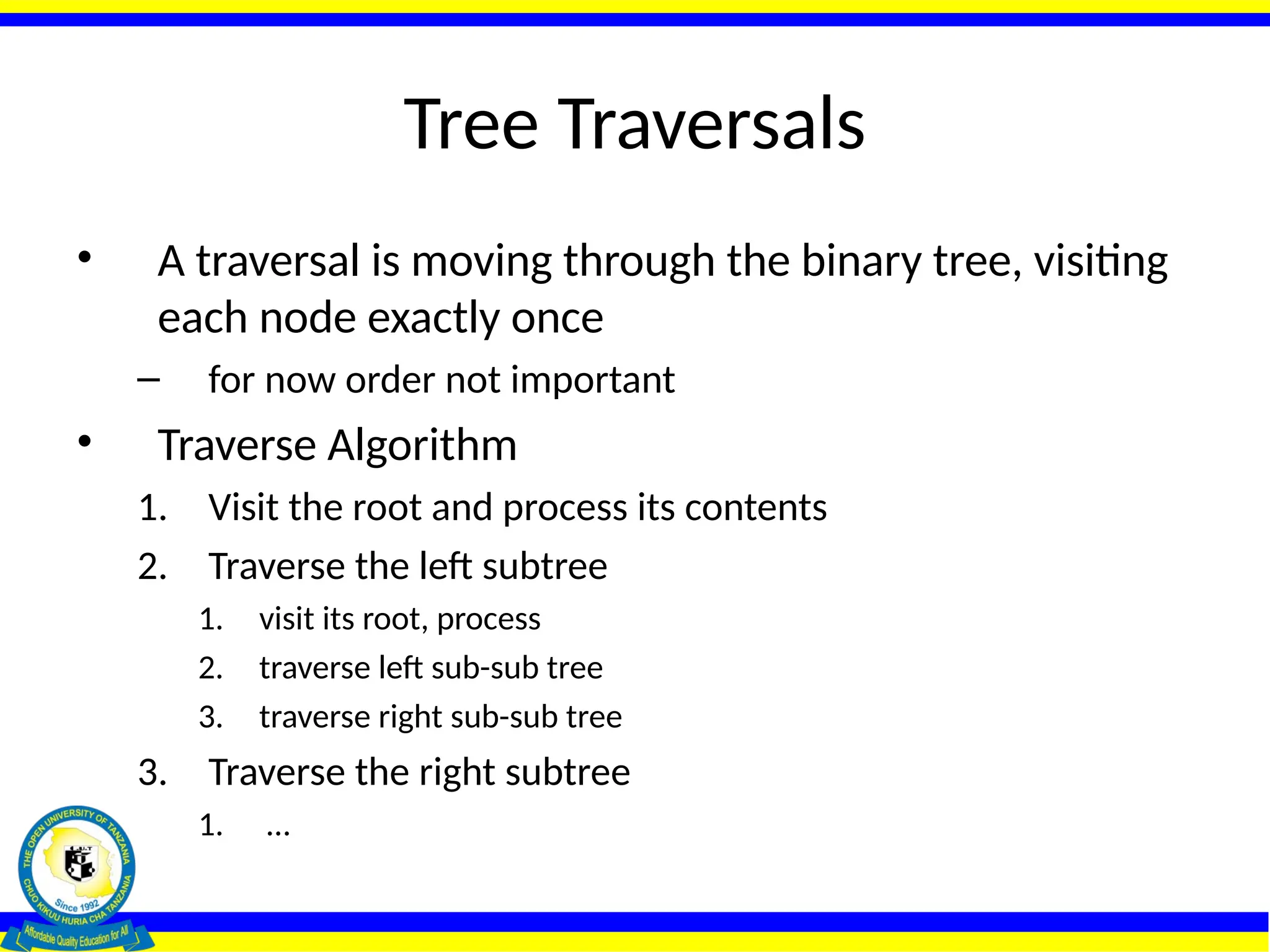 Tree Traversals
• A traversal is moving through the binary tree, visiting
each node exactly once
– for now order not important
• Traverse Algorithm
1. Visit the root and process its contents
2. Traverse the left subtree
1. visit its root, process
2. traverse left sub-sub tree
3. traverse right sub-sub tree
3. Traverse the right subtree
1. …
 
