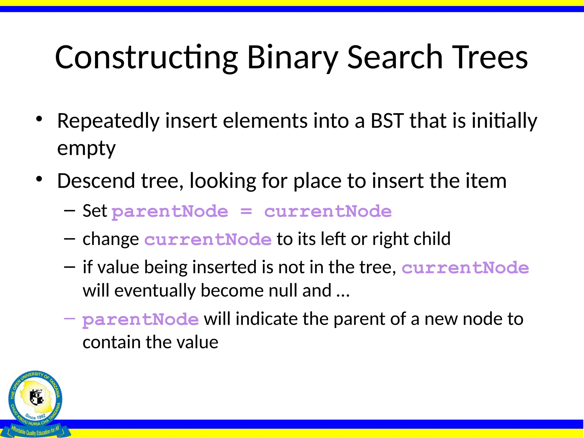 Constructing Binary Search Trees
• Repeatedly insert elements into a BST that is initially
empty
• Descend tree, looking for place to insert the item
– Set parentNode = currentNode
– change currentNode to its left or right child
– if value being inserted is not in the tree, currentNode
will eventually become null and …
– parentNode will indicate the parent of a new node to
contain the value
 
