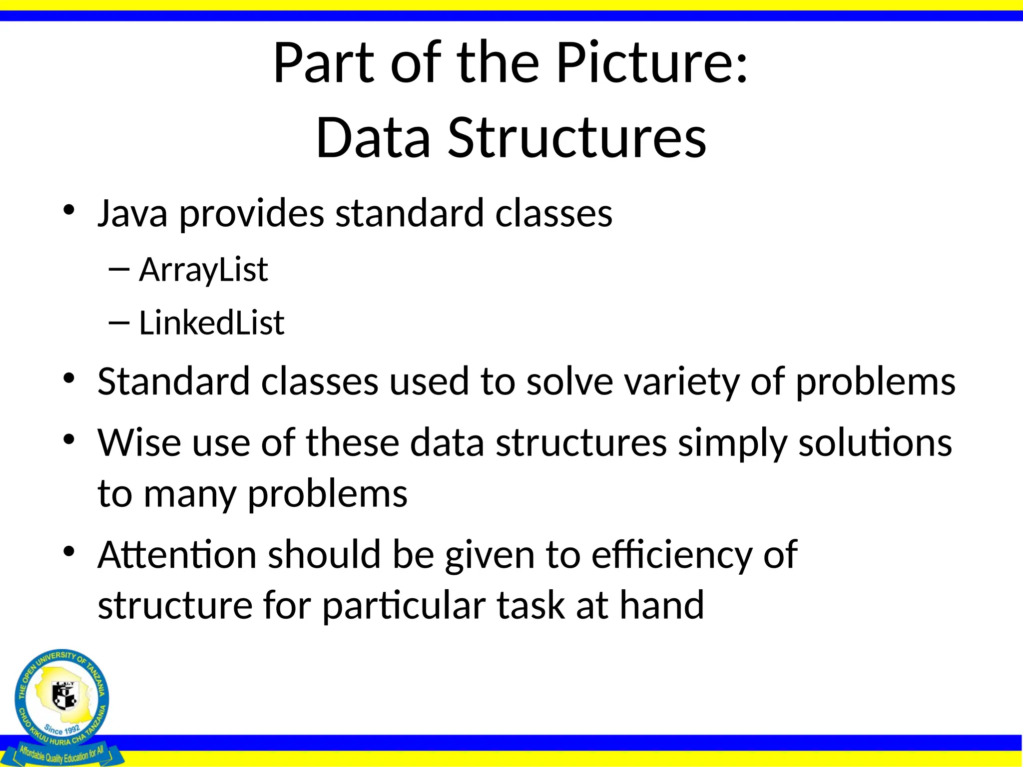 Part of the Picture:
Data Structures
• Java provides standard classes
– ArrayList
– LinkedList
• Standard classes used to solve variety of problems
• Wise use of these data structures simply solutions
to many problems
• Attention should be given to efficiency of
structure for particular task at hand
 