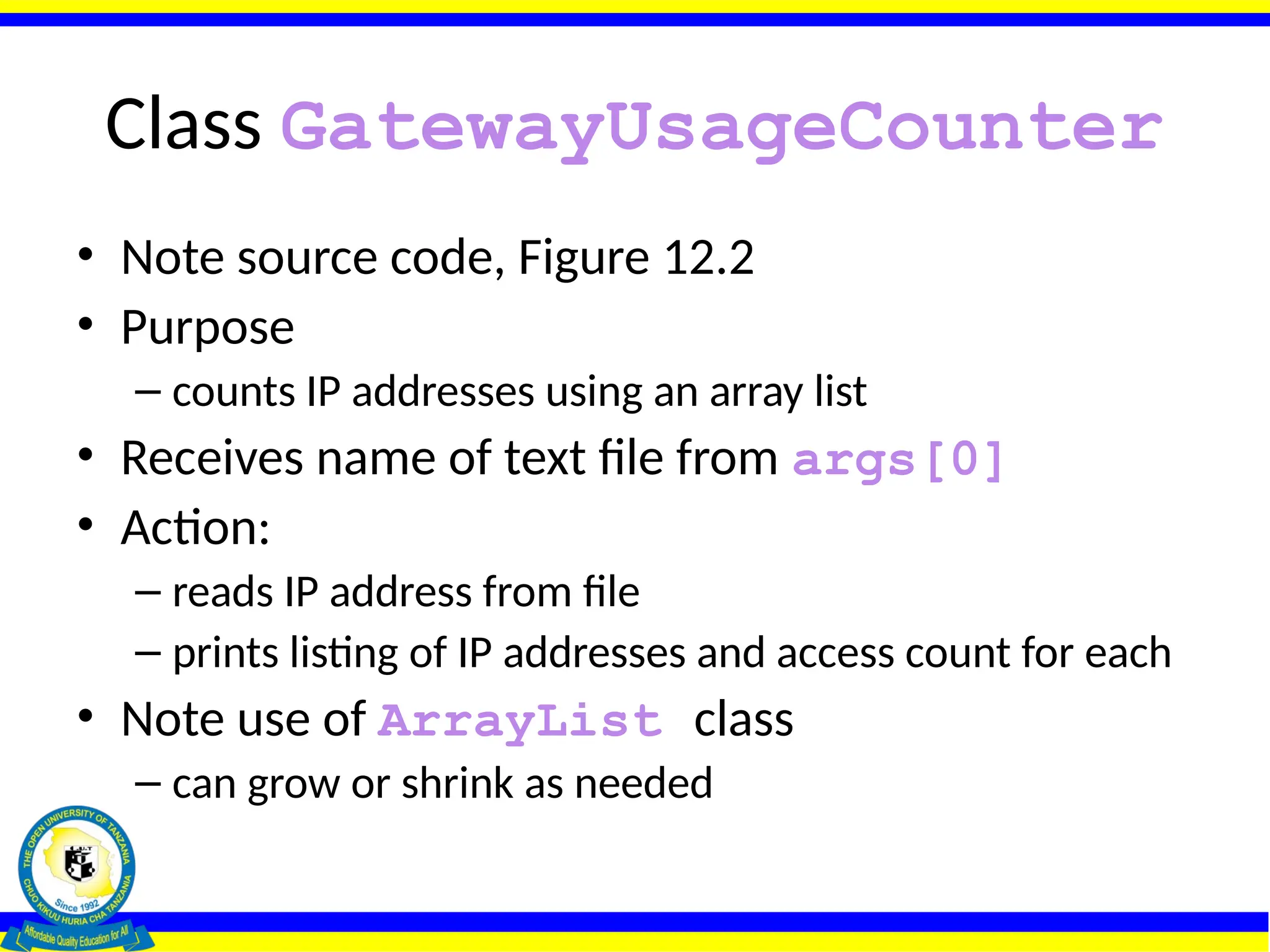 Class GatewayUsageCounter
• Note source code, Figure 12.2
• Purpose
– counts IP addresses using an array list
• Receives name of text file from args[0]
• Action:
– reads IP address from file
– prints listing of IP addresses and access count for each
• Note use of ArrayList class
– can grow or shrink as needed
 