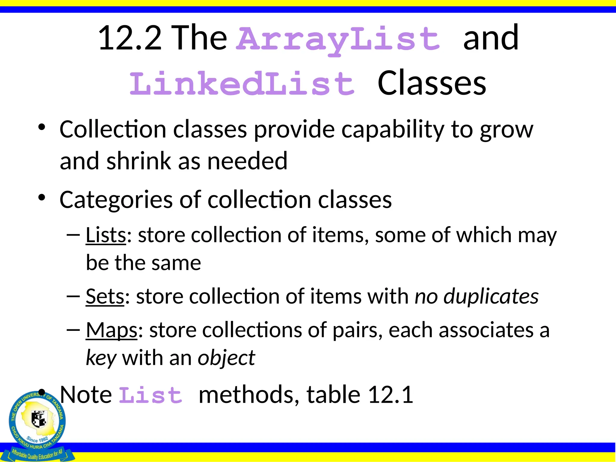 12.2 The ArrayList and
LinkedList Classes
• Collection classes provide capability to grow
and shrink as needed
• Categories of collection classes
– Lists: store collection of items, some of which may
be the same
– Sets: store collection of items with no duplicates
– Maps: store collections of pairs, each associates a
key with an object
• Note List methods, table 12.1
 