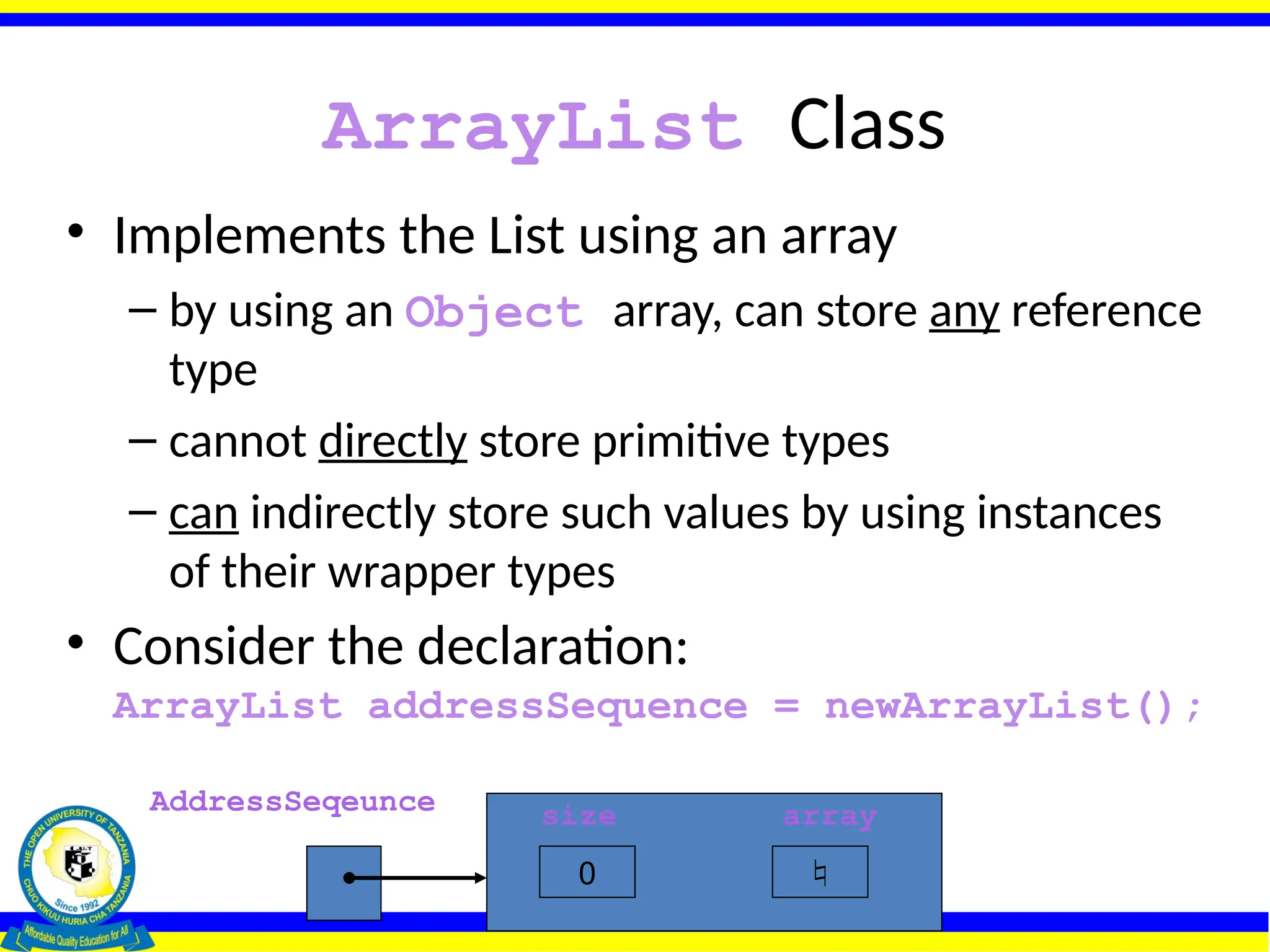 ArrayList Class
• Implements the List using an array
– by using an Object array, can store any reference
type
– cannot directly store primitive types
– can indirectly store such values by using instances
of their wrapper types
• Consider the declaration:
ArrayList addressSequence = newArrayList();
AddressSeqeunce size array
0 
 