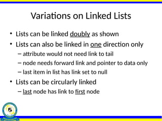 Variations on Linked Lists
• Lists can be linked doubly as shown
• Lists can also be linked in one direction only
– attribute would not need link to tail
– node needs forward link and pointer to data only
– last item in list has link set to null
• Lists can be circularly linked
– last node has link to first node
 