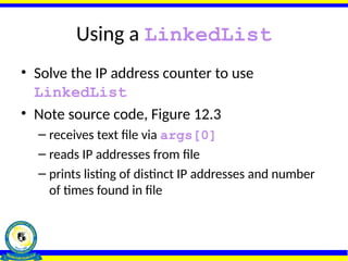 Using a LinkedList
• Solve the IP address counter to use
LinkedList
• Note source code, Figure 12.3
– receives text file via args[0]
– reads IP addresses from file
– prints listing of distinct IP addresses and number
of times found in file
 