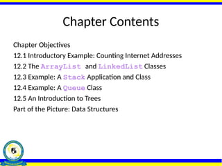 Chapter Contents
Chapter Objectives
12.1 Introductory Example: Counting Internet Addresses
12.2 The ArrayList and LinkedList Classes
12.3 Example: A Stack Application and Class
12.4 Example: A Queue Class
12.5 An Introduction to Trees
Part of the Picture: Data Structures
 