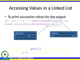 Accessing Values in a Linked List
• To print successive values for the output
for (int i = 0; i < addressSequence.size(); i++)
System.out.println(addressSequence.get(i));
size method determines
limit of loop counter
get(i) starts at first
node, iterates i times
to reach desired node
•Note that each get(i) must pass over the
same first i-1 nodes previously accessed
•This is inefficient
 