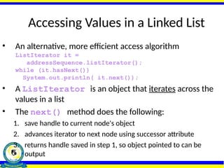 Accessing Values in a Linked List
• An alternative, more efficient access algorithm
ListIterator it =
addressSequence.listIterator();
while (it.hasNext())
System.out.println( it.next());
• A ListIterator is an object that iterates across the
values in a list
• The next() method does the following:
1. save handle to current node's object
2. advances iterator to next node using successor attribute
3. returns handle saved in step 1, so object pointed to can be
output
 