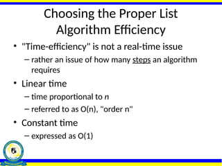 Choosing the Proper List
Algorithm Efficiency
• "Time-efficiency" is not a real-time issue
– rather an issue of how many steps an algorithm
requires
• Linear time
– time proportional to n
– referred to as O(n), "order n"
• Constant time
– expressed as O(1)
 