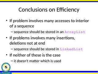 Conclusions on Efficiency
• If problem involves many accesses to interior
of a sequence
– sequence should be stored in an ArrayList
• If problems involves many insertions,
deletions not at end
– sequence should be stored in LinkedList
• If neither of these is the case
– it doesn't matter which is used
 