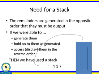 Need for a Stack
• The remainders are generated in the opposite
order that they must be output
• If we were able to …
– generate them
– hold on to them as generated
– access (display) them in the
reverse order
THEN we have used a stack
7
3
1
1 3 7
 
