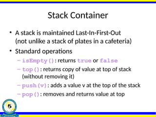 Stack Container
• A stack is maintained Last-In-First-Out
(not unlike a stack of plates in a cafeteria)
• Standard operations
– isEmpty(): returns true or false
– top(): returns copy of value at top of stack
(without removing it)
– push(v): adds a value v at the top of the stack
– pop(): removes and returns value at top
 