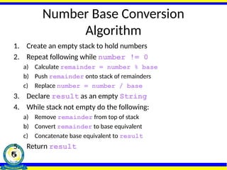 Number Base Conversion
Algorithm
1. Create an empty stack to hold numbers
2. Repeat following while number != 0
a) Calculate remainder = number % base
b) Push remainder onto stack of remainders
c) Replace number = number / base
3. Declare result as an empty String
4. While stack not empty do the following:
a) Remove remainder from top of stack
b) Convert remainder to base equivalent
c) Concatenate base equivalent to result
5. Return result
 