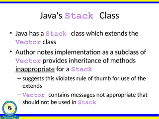 Java's Stack Class
• Java has a Stack class which extends the
Vector class
• Author notes implementation as a subclass of
Vector provides inheritance of methods
inappropriate for a Stack
– suggests this violates rule of thumb for use of the
extends
– Vector contains messages not appropriate that
should not be used in Stack
 