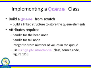 Implementing a Queue Class
• Build a Queue from scratch
– build a linked structure to store the queue elements
• Attributes required
– handle for the head node
– handle for tail node
– integer to store number of values in the queue
– use SinglyLinkedNode class, source code,
Figure 12.8
 
