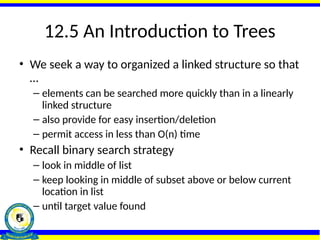 12.5 An Introduction to Trees
• We seek a way to organized a linked structure so that
…
– elements can be searched more quickly than in a linearly
linked structure
– also provide for easy insertion/deletion
– permit access in less than O(n) time
• Recall binary search strategy
– look in middle of list
– keep looking in middle of subset above or below current
location in list
– until target value found
 