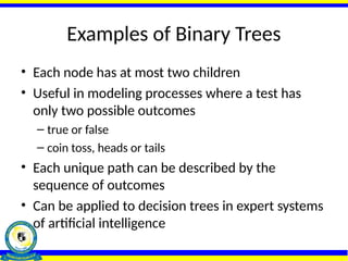 Examples of Binary Trees
• Each node has at most two children
• Useful in modeling processes where a test has
only two possible outcomes
– true or false
– coin toss, heads or tails
• Each unique path can be described by the
sequence of outcomes
• Can be applied to decision trees in expert systems
of artificial intelligence
 