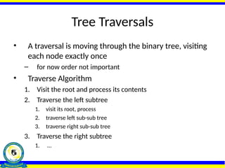Tree Traversals
• A traversal is moving through the binary tree, visiting
each node exactly once
– for now order not important
• Traverse Algorithm
1. Visit the root and process its contents
2. Traverse the left subtree
1. visit its root, process
2. traverse left sub-sub tree
3. traverse right sub-sub tree
3. Traverse the right subtree
1. …
 