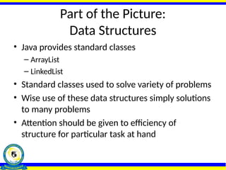 Part of the Picture:
Data Structures
• Java provides standard classes
– ArrayList
– LinkedList
• Standard classes used to solve variety of problems
• Wise use of these data structures simply solutions
to many problems
• Attention should be given to efficiency of
structure for particular task at hand
 