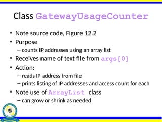 Class GatewayUsageCounter
• Note source code, Figure 12.2
• Purpose
– counts IP addresses using an array list
• Receives name of text file from args[0]
• Action:
– reads IP address from file
– prints listing of IP addresses and access count for each
• Note use of ArrayList class
– can grow or shrink as needed
 