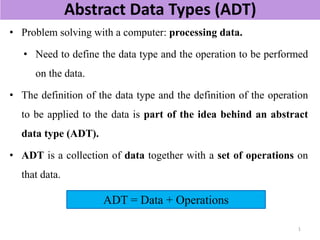 Abstract Data Types (ADT)
• Problem solving with a computer: processing data.
• Need to define the data type and the operation to be performed
on the data.
• The definition of the data type and the definition of the operation
to be applied to the data is part of the idea behind an abstract
data type (ADT).
• ADT is a collection of data together with a set of operations on
that data.
ADT = Data + Operations
1
 