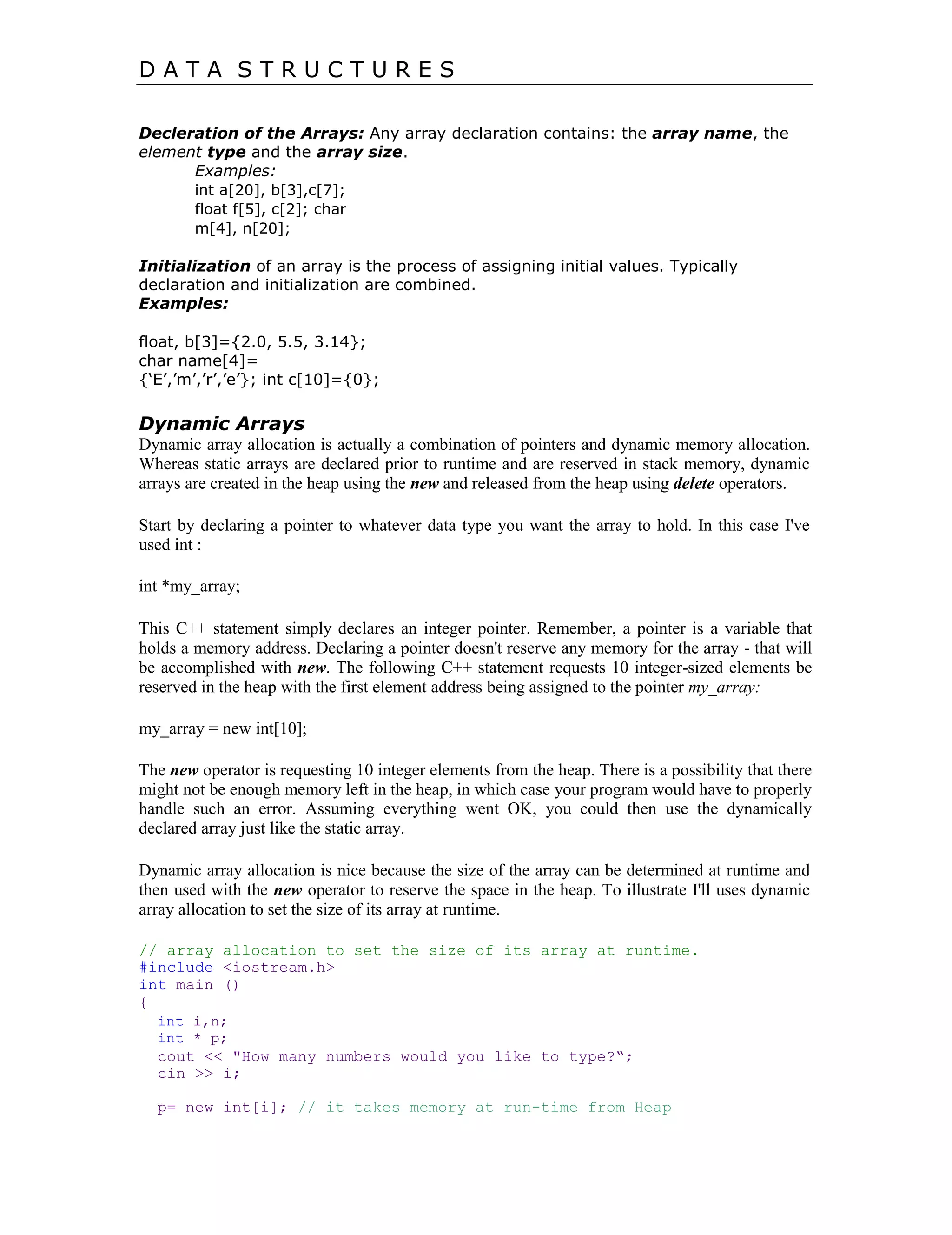 D A T A S T R U C T U R E S
Decleration of the Arrays: Any array declaration contains: the array name, the
element type and the array size.
Examples:
int a[20], b[3],c[7];
float f[5], c[2]; char
m[4], n[20];
Initialization of an array is the process of assigning initial values. Typically
declaration and initialization are combined.
Examples:
float, b[3]={2.0, 5.5, 3.14};
char name[4]=
{„E‟,‟m‟,‟r‟,‟e‟}; int c[10]={0};
Dynamic Arrays
Dynamic array allocation is actually a combination of pointers and dynamic memory allocation.
Whereas static arrays are declared prior to runtime and are reserved in stack memory, dynamic
arrays are created in the heap using the new and released from the heap using delete operators.
Start by declaring a pointer to whatever data type you want the array to hold. In this case I've
used int :
int *my_array;
This C++ statement simply declares an integer pointer. Remember, a pointer is a variable that
holds a memory address. Declaring a pointer doesn't reserve any memory for the array - that will
be accomplished with new. The following C++ statement requests 10 integer-sized elements be
reserved in the heap with the first element address being assigned to the pointer my_array:
my_array = new int[10];
The new operator is requesting 10 integer elements from the heap. There is a possibility that there
might not be enough memory left in the heap, in which case your program would have to properly
handle such an error. Assuming everything went OK, you could then use the dynamically
declared array just like the static array.
Dynamic array allocation is nice because the size of the array can be determined at runtime and
then used with the new operator to reserve the space in the heap. To illustrate I'll uses dynamic
array allocation to set the size of its array at runtime.
// array allocation to set the size of its array at runtime.
#include <iostream.h>
int main ()
{
int i,n;
int * p;
cout << "How many numbers would you like to type?“;
cin >> i;
p= new int[i]; // it takes memory at run-time from Heap
 