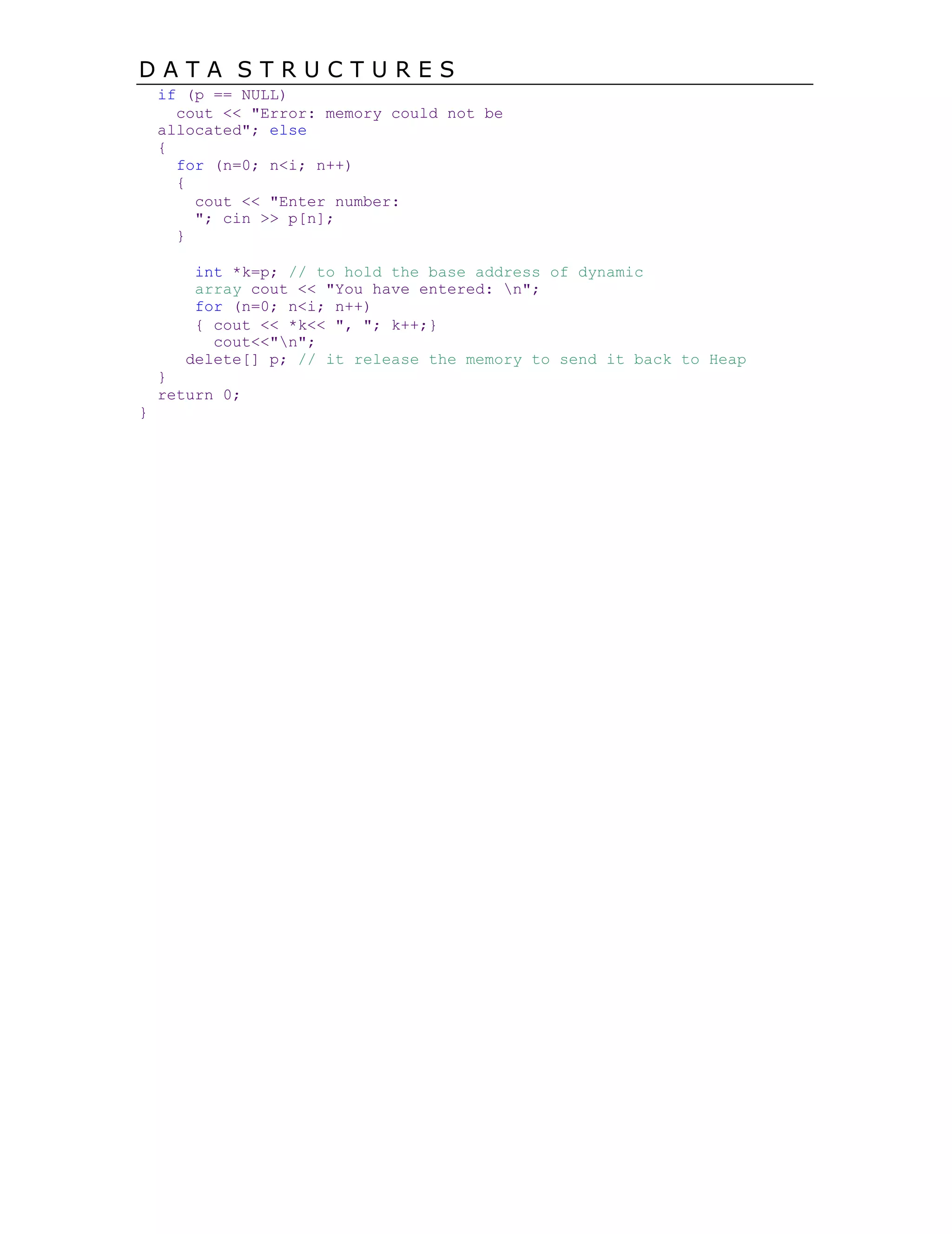 D A T A S T R U C T U R E S
if (p == NULL)
cout << "Error: memory could not be
allocated"; else
{
for (n=0; n<i; n++)
{
cout << "Enter number:
"; cin >> p[n];
}
int *k=p; // to hold the base address of dynamic
array cout << "You have entered: n";
for (n=0; n<i; n++)
{ cout << *k<< ", "; k++;}
cout<<"n";
delete[] p; // it release the memory to send it back to Heap
}
return 0;
}
 