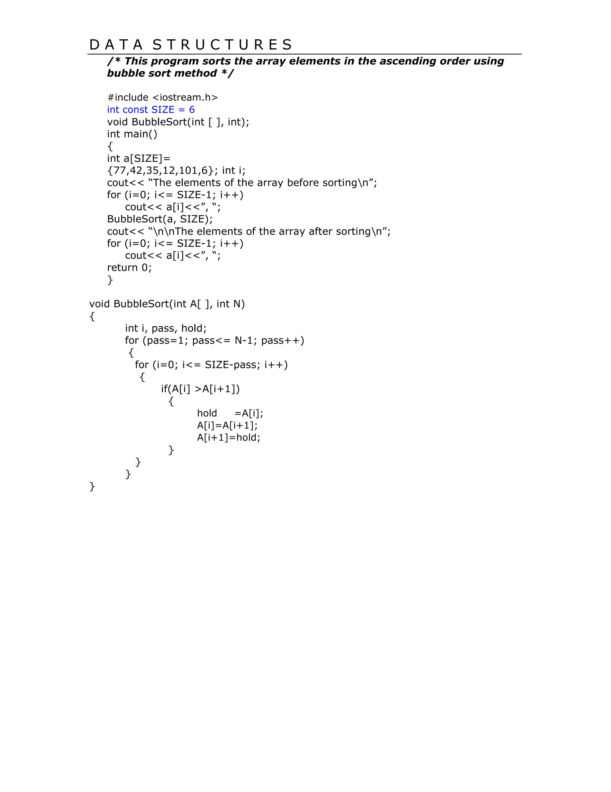D A T A S T R U C T U R E S
/* This program sorts the array elements in the ascending order using
bubble sort method */
#include <iostream.h>
int const SIZE = 6
void BubbleSort(int [ ], int);
int main()
{
int a[SIZE]=
{77,42,35,12,101,6}; int i;
cout<< “The elements of the array before sortingn”;
for (i=0; i<= SIZE-1; i++)
cout<< a[i]<<”, “;
BubbleSort(a, SIZE);
cout<< “nnThe elements of the array after sortingn”;
for (i=0; i<= SIZE-1; i++)
cout<< a[i]<<”, “;
return 0;
}
void BubbleSort(int A[ ], int N)
{
int i, pass, hold;
for (pass=1; pass<= N-1; pass++)
{
for (i=0; i<= SIZE-pass; i++)
{
if(A[i] >A[i+1])
{
hold =A[i];
A[i]=A[i+1];
A[i+1]=hold;
}
}
}
}
 
