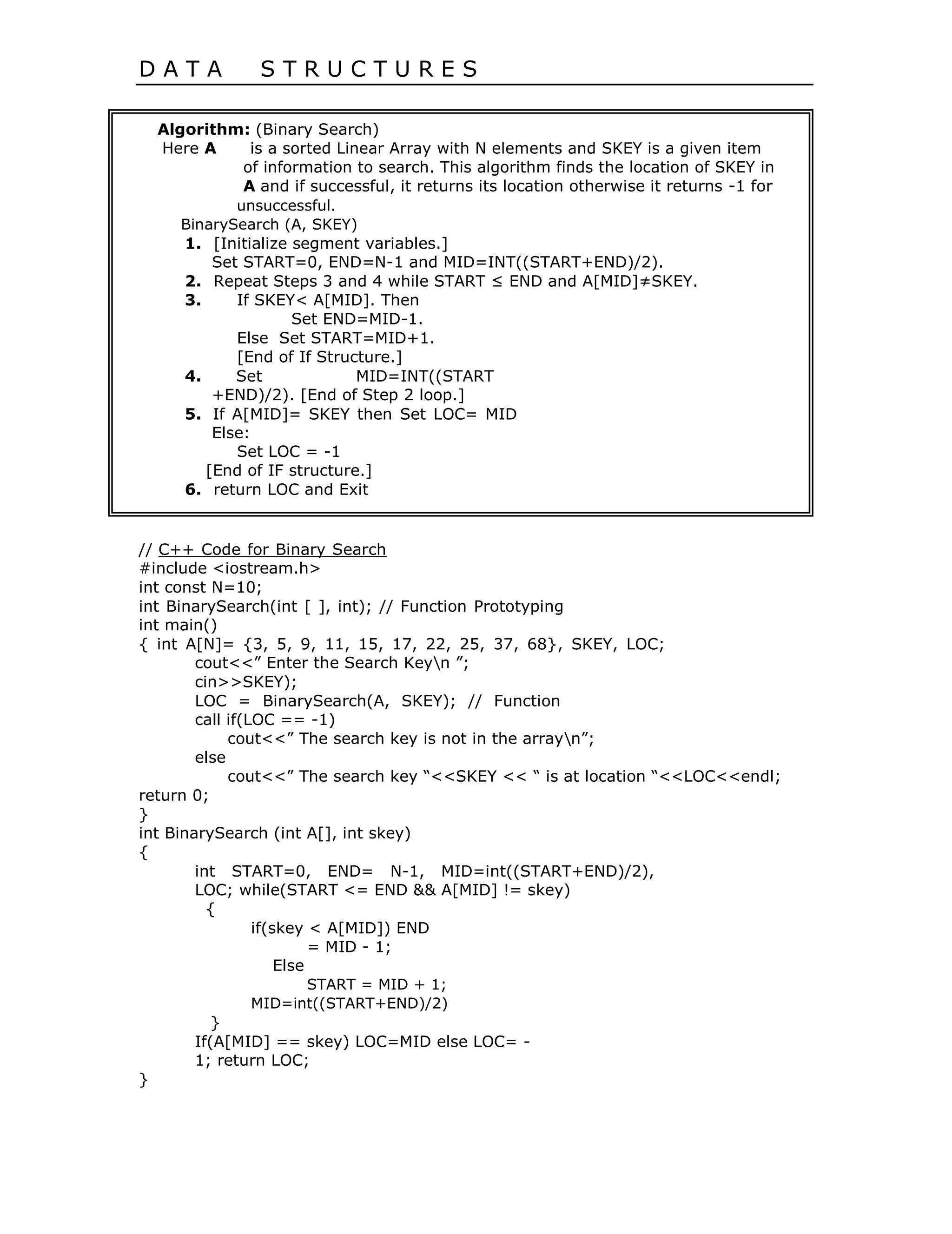 D A T A S T R U C T U R E S
Algorithm: (Binary Search)
Here A is a sorted Linear Array with N elements and SKEY is a given item
of information to search. This algorithm finds the location of SKEY in
A and if successful, it returns its location otherwise it returns -1 for
unsuccessful.
BinarySearch (A, SKEY)
1. [Initialize segment variables.]
Set START=0, END=N-1 and MID=INT((START+END)/2).
2. Repeat Steps 3 and 4 while START ≤ END and A[MID]≠SKEY.
3. If SKEY< A[MID]. Then
Set END=MID-1.
Else Set START=MID+1.
[End of If Structure.]
4. Set MID=INT((START
+END)/2). [End of Step 2 loop.]
5. If A[MID]= SKEY then Set LOC= MID
Else:
Set LOC = -1
[End of IF structure.]
6. return LOC and Exit
// C++ Code for Binary Search
#include <iostream.h>
int const N=10;
int BinarySearch(int [ ], int); // Function Prototyping
int main()
{ int A[N]= {3, 5, 9, 11, 15, 17, 22, 25, 37, 68}, SKEY, LOC;
cout<<” Enter the Search Keyn ”;
cin>>SKEY);
LOC = BinarySearch(A, SKEY); // Function
call if(LOC == -1)
cout<<” The search key is not in the arrayn”;
else
cout<<” The search key “<<SKEY << “ is at location “<<LOC<<endl;
return 0;
}
int BinarySearch (int A[], int skey)
{
int START=0, END= N-1, MID=int((START+END)/2),
LOC; while(START <= END && A[MID] != skey)
{
if(skey < A[MID]) END
= MID - 1;
Else
START = MID + 1;
MID=int((START+END)/2)
}
If(A[MID] == skey) LOC=MID else LOC= -
1; return LOC;
}
 