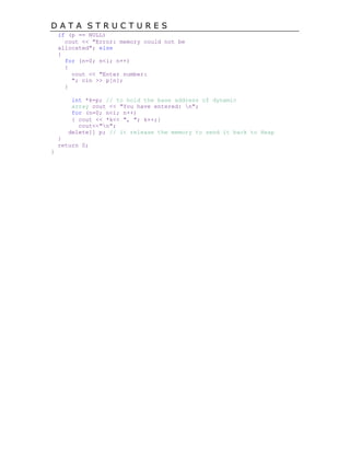 D A T A S T R U C T U R E S
if (p == NULL)
cout << "Error: memory could not be
allocated"; else
{
for (n=0; n<i; n++)
{
cout << "Enter number:
"; cin >> p[n];
}
int *k=p; // to hold the base address of dynamic
array cout << "You have entered: n";
for (n=0; n<i; n++)
{ cout << *k<< ", "; k++;}
cout<<"n";
delete[] p; // it release the memory to send it back to Heap
}
return 0;
}
 