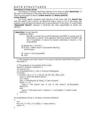 D A T A S T R U C T U R E S
Searching in Linear Array:
The process of finding a particular element of an array is called Searching”. If
the item is not present in the array, then the search is unsuccessful.
There are two types of search (Linear search and Binary Search)
Linear Search:
The linear search compares each element of the array with the search key
until the search key is found. To determine that a value is not in the array, the
program must compare the search key to every element in the array. It is also called
“Sequential Search” because it traverses the data sequentially to locate the
element.
Algorithm: (Linear Search)
LINEAR (A, SKEY)
Here A is a Linear Array with N elements and SKEY is a given item of
information to search. This algorithm finds the location of SKEY in A
and if successful, it returns its location otherwise it returns -1 for
unsuccessful.
1. Repeat for i = 0 to N-1
2. if( A[i] = SKEY) return i [Successful Search] [
End of loop ]
3. return -1 [Un-Successful]
4. Exit.
/* This program use linear search in an array to find the LOCATION of the given
Key value */
/* This program is an example of the Linear
Search*/ #include <iostream.h>
int const N=10;
int LinearSearch(int [ ], int); // Function Prototyping
int main()
{ int A[N]= {9, 4, 5, 1, 7, 78, 22, 15, 96, 45}, Skey, LOC;
cout<<“ Enter the Search Keyn”;
cin>>Skey;
LOC = LinearSearch( A, Skey); // call a function
if(LOC == -1)
cout<<” The search key is not in the arrayn Un-Successful
Searchn”;
else
cout<<” The search key “<<Skey<< “ is at location ”<<LOC<<endl;
return 0;
}
int LinearSearch (int b[ ], int skey) // function definition
{
int i;
for (i=0; i<= N-1; i++) if(b[i] == skey) return i;
return -1;
}
 