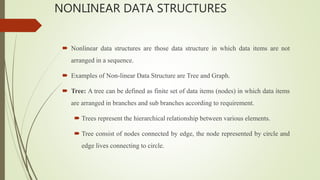 NONLINEAR DATA STRUCTURES
 Nonlinear data structures are those data structure in which data items are not
arranged in a sequence.
 Examples of Non-linear Data Structure are Tree and Graph.
 Tree: A tree can be defined as finite set of data items (nodes) in which data items
are arranged in branches and sub branches according to requirement.
 Trees represent the hierarchical relationship between various elements.
 Tree consist of nodes connected by edge, the node represented by circle and
edge lives connecting to circle.
 