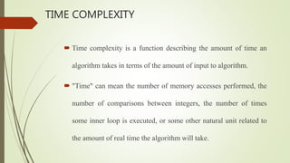 TIME COMPLEXITY
 Time complexity is a function describing the amount of time an
algorithm takes in terms of the amount of input to algorithm.
 "Time" can mean the number of memory accesses performed, the
number of comparisons between integers, the number of times
some inner loop is executed, or some other natural unit related to
the amount of real time the algorithm will take.
 